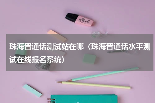 珠海普通话测试站在哪（珠海普通话水平测试在线报名系统）