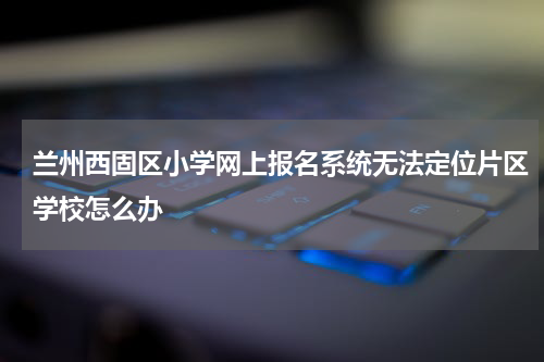 兰州西固区小学网上报名系统无法定位片区学校怎么办