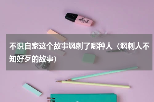不识自家这个故事讽刺了哪种人（讽刺人不知好歹的故事）