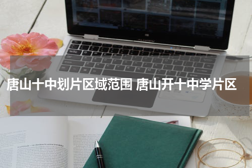 唐山十中划片区域范围 唐山开十中学片区