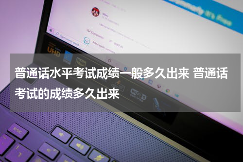 普通话水平考试成绩一般多久出来 普通话考试的成绩多久出来