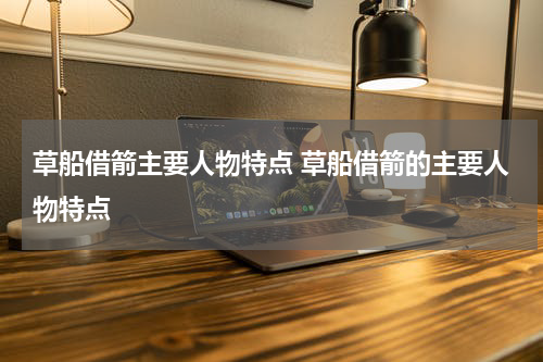 草船借箭主要人物特点 草船借箭的主要人物特点