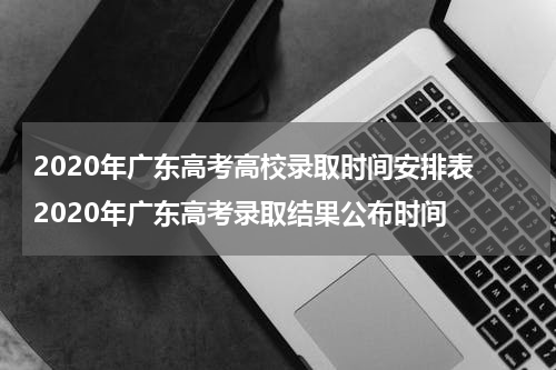 2020年广东高考高校录取时间安排表 2020年广东高考录取结果公布时间