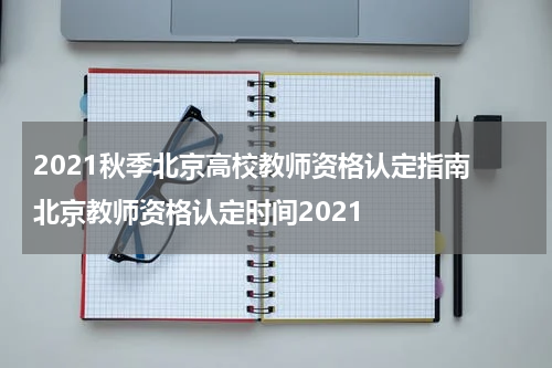 2021秋季北京高校教师资格认定指南 北京教师资格认定时间2021