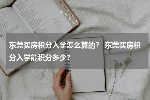 东莞买房积分入学怎么算的？ 东莞买房积分入学能积分多少?