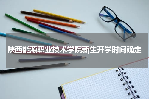 陕西能源职业技术学院新生开学时间确定