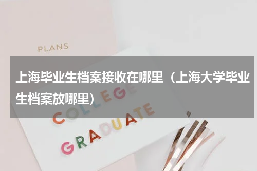 上海毕业生档案接收在哪里（上海大学毕业生档案放哪里）