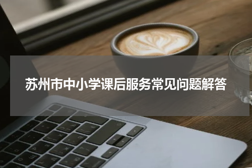 苏州市中小学课后服务常见问题解答