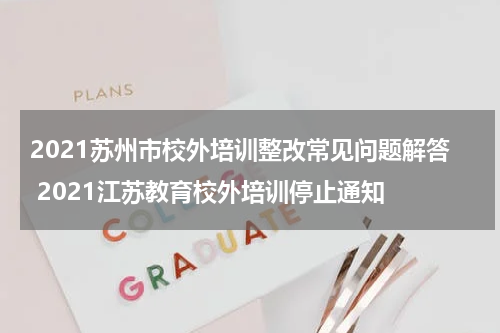2021苏州市校外培训整改常见问题解答 2021江苏教育校外培训停止通知