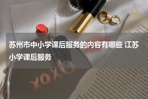 苏州市中小学课后服务的内容有哪些 江苏小学课后服务