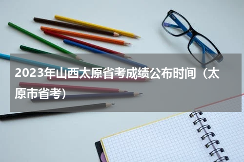 2023年山西太原省考成绩公布时间（太原市省考）