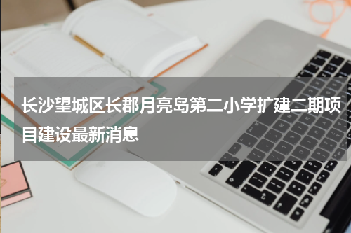 长沙望城区长郡月亮岛第二小学扩建二期项目建设最新消息