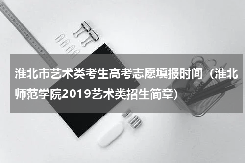 淮北市艺术类考生高考志愿填报时间（淮北师范学院2019艺术类招生简章）