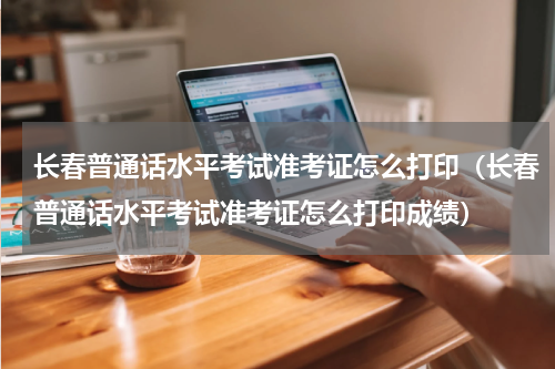 长春普通话水平考试准考证怎么打印（长春普通话水平考试准考证怎么打印成绩）