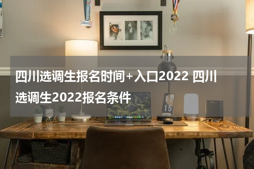 四川选调生报名时间+入口2022 四川选调生2022报名条件
