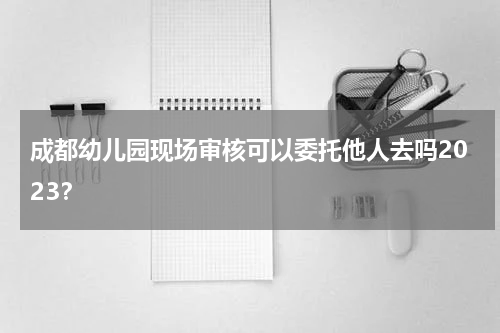 成都幼儿园现场审核可以委托他人去吗2023？
