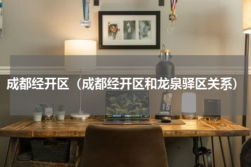 成都经开区（成都经开区和龙泉驿区关系）