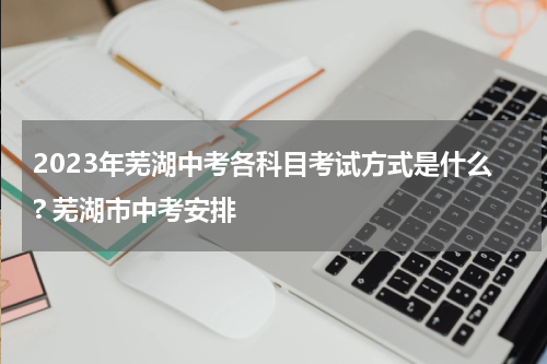 2023年芜湖中考各科目考试方式是什么? 芜湖市中考安排