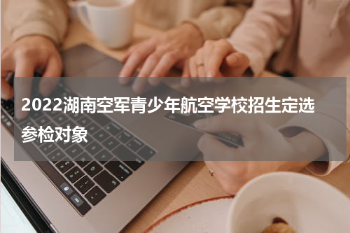2022湖南空军青少年航空学校招生定选参检对象
