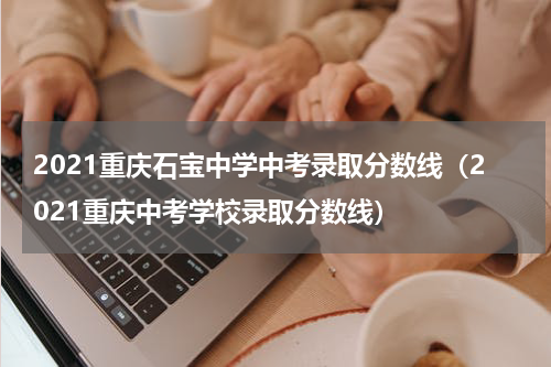 2021重庆石宝中学中考录取分数线（2021重庆中考学校录取分数线）
