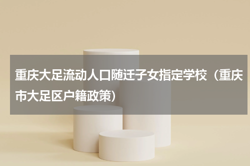 重庆大足流动人口随迁子女指定学校（重庆市大足区户籍政策）