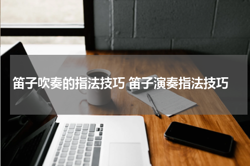 笛子吹奏的指法技巧 笛子演奏指法技巧