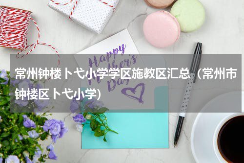 常州钟楼卜弋小学学区施教区汇总（常州市钟楼区卜弋小学）