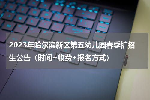 2023年哈尔滨新区第五幼儿园春季扩招生公告（时间+收费+报名方式）