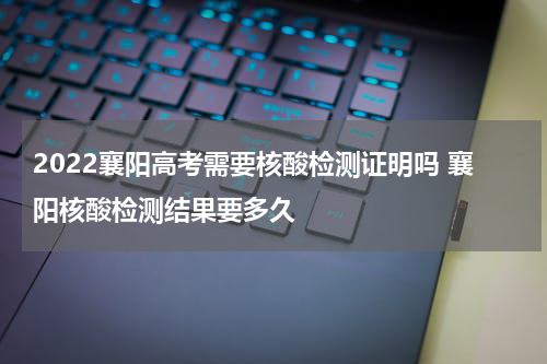 2022襄阳高考需要核酸检测证明吗 襄阳核酸检测结果要多久