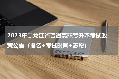 2023年黑龙江省普通高职专升本考试政策公告（报名+考试时间+志愿）