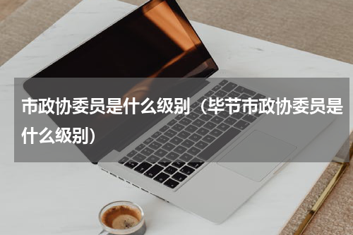 市政协委员是什么级别（毕节市政协委员是什么级别）
