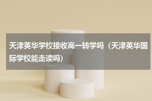 天津英华学校接收高一转学吗（天津英华国际学校能走读吗）