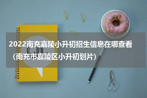 2022南充嘉陵小升初招生信息在哪查看（南充市嘉陵区小升初划片）