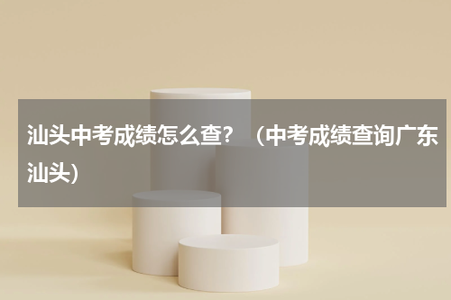 汕头中考成绩怎么查？（中考成绩查询广东汕头）