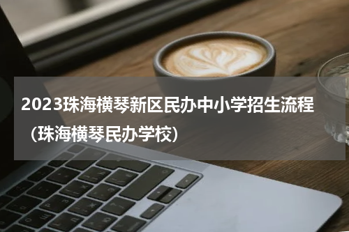 2023珠海横琴新区民办中小学招生流程（珠海横琴民办学校）