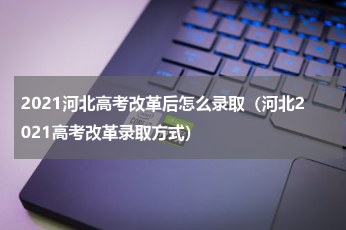 2021河北高考改革后怎么录取（河北2021高考改革录取方式）