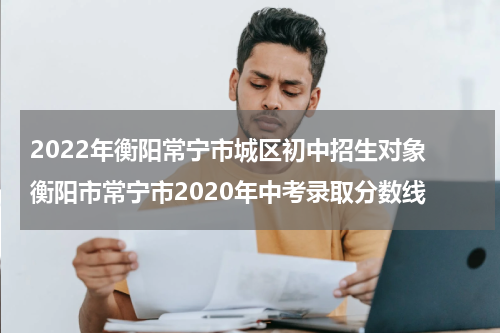 2022年衡阳常宁市城区初中招生对象 衡阳市常宁市2020年中考录取分数线