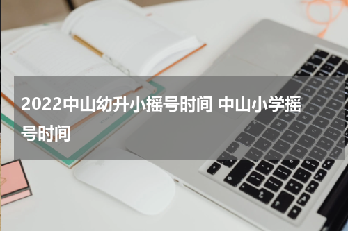 2022中山幼升小摇号时间 中山小学摇号时间