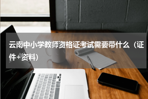云南中小学教师资格证考试需要带什么（证件+资料）