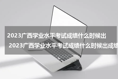 2023广西学业水平考试成绩什么时候出 2023广西学业水平考试成绩什么时候出成绩