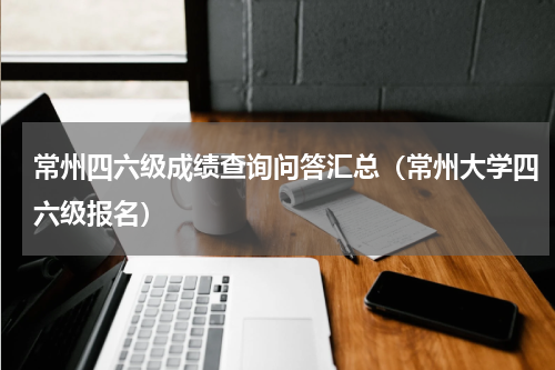 常州四六级成绩查询问答汇总（常州大学四六级报名）