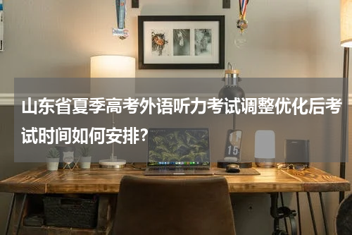 山东省夏季高考外语听力考试调整优化后考试时间如何安排？