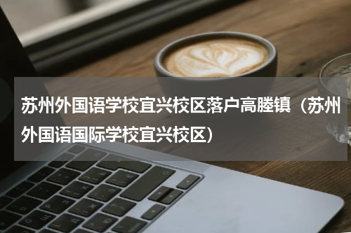 苏州外国语学校宜兴校区落户高塍镇（苏州外国语国际学校宜兴校区）