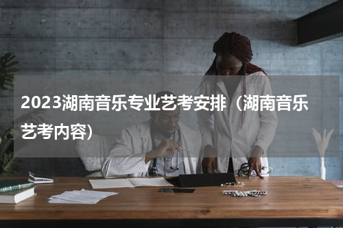 2023湖南音乐专业艺考安排（湖南音乐艺考内容）