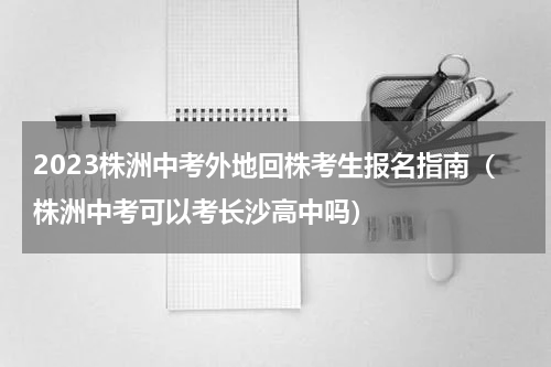 2023株洲中考外地回株考生报名指南（株洲中考可以考长沙高中吗）