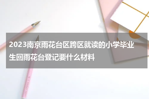 2023南京雨花台区跨区就读的小学毕业生回雨花台登记要什么材料