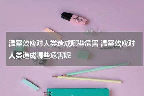 温室效应对人类造成哪些危害 温室效应对人类造成哪些危害呢