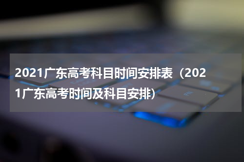 2021广东高考科目时间安排表（2021广东高考时间及科目安排）