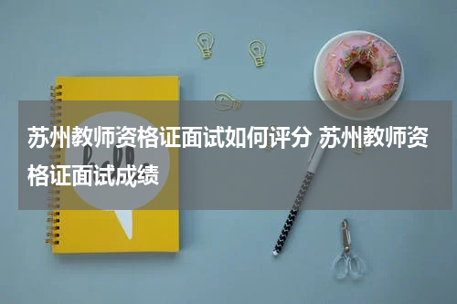 苏州教师资格证面试如何评分 苏州教师资格证面试成绩