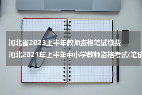 河北省2023上半年教师资格笔试缴费 河北2021年上半年中小学教师资格考试(笔试报名公告